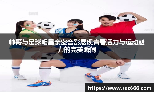 帅哥与足球明星亲密合影展现青春活力与运动魅力的完美瞬间